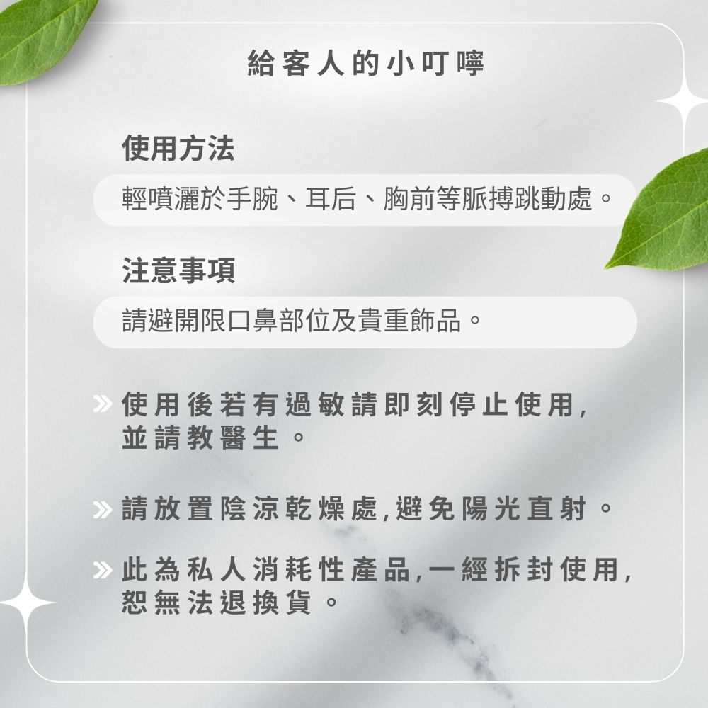 使用方法給客人的小叮嚀輕噴灑於手腕、耳后、胸前等脈搏跳動處。注意事項請避開限口鼻部位及貴重飾品。使用後若有過敏請即刻停止使用,並請教醫生。請放置陰涼乾燥處,避免陽光直射。此為私人消耗性產品,一經拆封使用,恕無法退換貨。