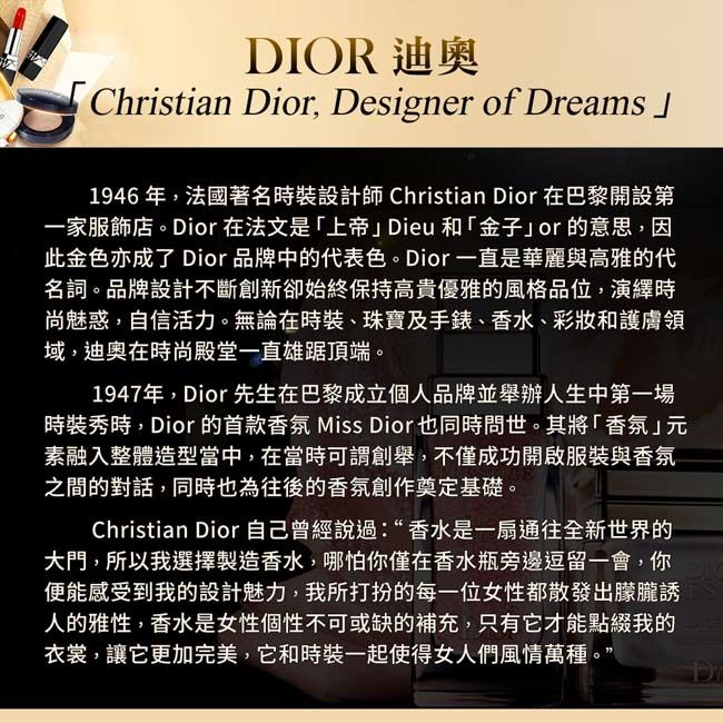 DIOR 迪奧Christian Dior, Designer of eams1946年,法國著名時裝設計師Christian Dior 在巴黎開設第一家服飾店。Dior在法文是「上帝Dieu和「金子or的意思,因此金色亦成了 Dior品牌中的代表色。Dior一直是華麗與高雅的代名詞。品牌設計不斷創新卻始終保持高貴優雅的風格品位,演繹時尚魅惑,自信活力。無論在時裝、珠寶及手錶、香水、彩妝和護膚領域,迪奧在時尚殿堂一直雄踞頂端。1947年,Dior先生在巴黎成立個人品牌並舉辦人生中第一場時裝秀時,Dior的首款香氛 Miss Dior也同時問世。其將「香氛」素融入整體造型當中,在當時可謂創舉,不僅成功開啟服裝與香氛之間的對話,同時也為往後的香氛創作奠定基礎。Christian Dior自己曾經說過:“香水是一扇通往全新世界的大門,所以我選擇製造香水,哪怕你僅在香水瓶旁邊逗留一會,你便能感受到我的設計魅力,我所打扮的每一位女性都散發出朦朧誘人的雅性,香水是女性個性不可或缺的補充,只有它才能點綴我的衣裳,讓它更加完美,它和時裝一起使得女人們風情萬種。”Dr