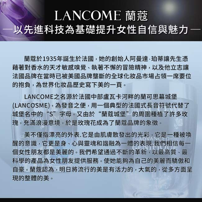 LANCOME 以先進科技為基礎提升女性自信與魅力蘭蔻於1935年誕生於法國她的創始人阿曼達·珀蒂讓先生憑藉著對香水的天才敏感嗅覺、執著不懈的冒險精神以及他立志讓法國品牌在當時已被美國品牌壟斷的全球化妝品市場占領一要位的抱負為世界化妝品歷史寫下美的一頁。LANCOME之名源於法國中部盧瓦卡河畔的蘭可思幕城堡(LANCOSME),為發音之便,用一個典型的法國式長音符號代替了城堡名中的“S”字母。又由於“蘭蔻城堡”的周圍種植了許多玫瑰,充滿浪漫意境,於玫瑰花成為了蘭蔻品牌的象徵。美不僅指漂亮的外表,是由肌膚散發出的光彩,它是被喚醒的意識,它更是身、心與靈魂和諧融為一體的表現,我們相信每一個女性朋友都是美麗的。我們希望通過不斷的革新,以最高質、最科學的產品為女性朋友提供服務。使她能夠為自己的美麗而驕傲和自豪。蘭蔻認為,明日將流行的美是有活力的,大氣的,從多方面呈現的整體的美。