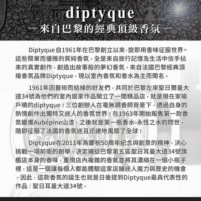 diptyque來自巴黎的經典頂級香氛Diptyque自1961年在巴黎創立以來,旋即用香味征服世界。這些簡單而優雅的質純香氛,全是來自旅行記憶及生活中信手拈來的真實創作,創造出故事般的夢幻香氛。來自法國巴黎經典頂級香氛品牌Diptyque,現以室內香氛和香水為主而聞名。1961年因藝術而結緣的好友們,共同於巴黎左岸聖日爾曼大道34號為他們的室內居家作品開立了一間精品店,就是現在家喻戶曉的diptyque!三位創辦人在毫無調香師背景下,透過自身的熱情創作出獨特又迷人的香氛世界!在1963年開始販售第一款香氛蠟燭Aubépine山渣,之後就是第一瓶香水-永恆之水的問世,隨即征服了法國的香氛迷且迅速地風靡了全球!Diptyque在2011年為慶祝50周年紀念與創意的精神,決心挑戰一項前衛的創舉,決定捕捉巴黎第五區聖日耳曼大道34號旗艦店本身的香味,重現店內複雜的香氣並將其濃縮在一個小瓶子裡,這是一個讓每個人都能體驗這家店舖迷人魔力與歷史的機會。因此,這款香氛的誕生也就是日後提到Diptyque最具代表性的作品:聖日耳曼大道34號。