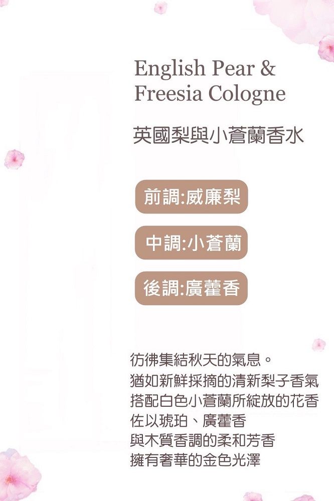 English Pear &Freesia Cologne英國梨與小蒼蘭香水前調:威廉梨中調:小蒼蘭後調:廣藿香秋天的氣息。猶如新鮮採摘的清新梨子香氣搭配白色小蒼蘭所綻放的花香佐以琥珀、廣藿香與木質香調的柔和芳香擁有奢華的金色光澤