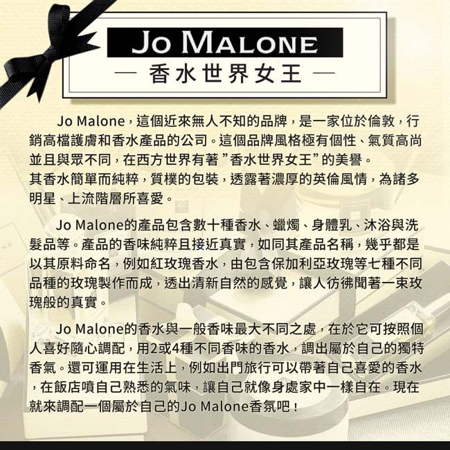 Jo MALONE香水世界女王Jo Malone,這個近來無人不知的品牌,是一家位於倫敦,行銷高檔護膚和香水產品的公司。這個品牌風格極有個性、氣質高尚並且與眾不同,在西方世界有著”香水世界女王”的美譽。其香水簡單而純粹,質樸的包裝,透露著濃厚的英倫風情,為諸多明星、上流階層所喜愛。Jo Malone的產品包含數十種香水、蠟燭、身體乳、沐浴與洗髮品等。產品的香味純粹且接近真實,如同其產品名稱,幾乎都是以其原料命名,例如紅香水,由包含保加利亞玫瑰等七種不同品種的玫瑰製作而成,透出清新自然的感覺,讓人彷彿聞著一束玫瑰般的真實。Jo Malone的香水與一般香味最大不同之處,在於它可按照個人喜好隨心調配,用2或4種不同香味的香水,調出屬於自己的獨特香氣。還可運用在生活上,例如出門旅行可以帶著自己喜愛的香水,在飯店噴自己熟悉的氣味,讓自己就像身處家中一樣自在。現在就來調配一個屬於自己的Jo Malone香氛吧!