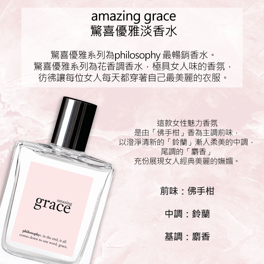 amazing grace驚喜優雅淡香水驚喜優雅系列為philosophy 最暢銷香水。驚喜優雅系列為花香調香水,極具女人味的香氛,彷彿讓每位女人每天都穿著自己最美麗的衣服。amazinggracephilosophy in the end, it allcomes down to one word. grace.這款女性魅力香氛是由「佛手柑」香為主調前味,以澄淨清新的「鈴蘭」漸入柔美的中調,尾調的「麝香」充份展現女人經典美麗的嫵媚。前味:佛手柑中調:鈴蘭基調:麝香