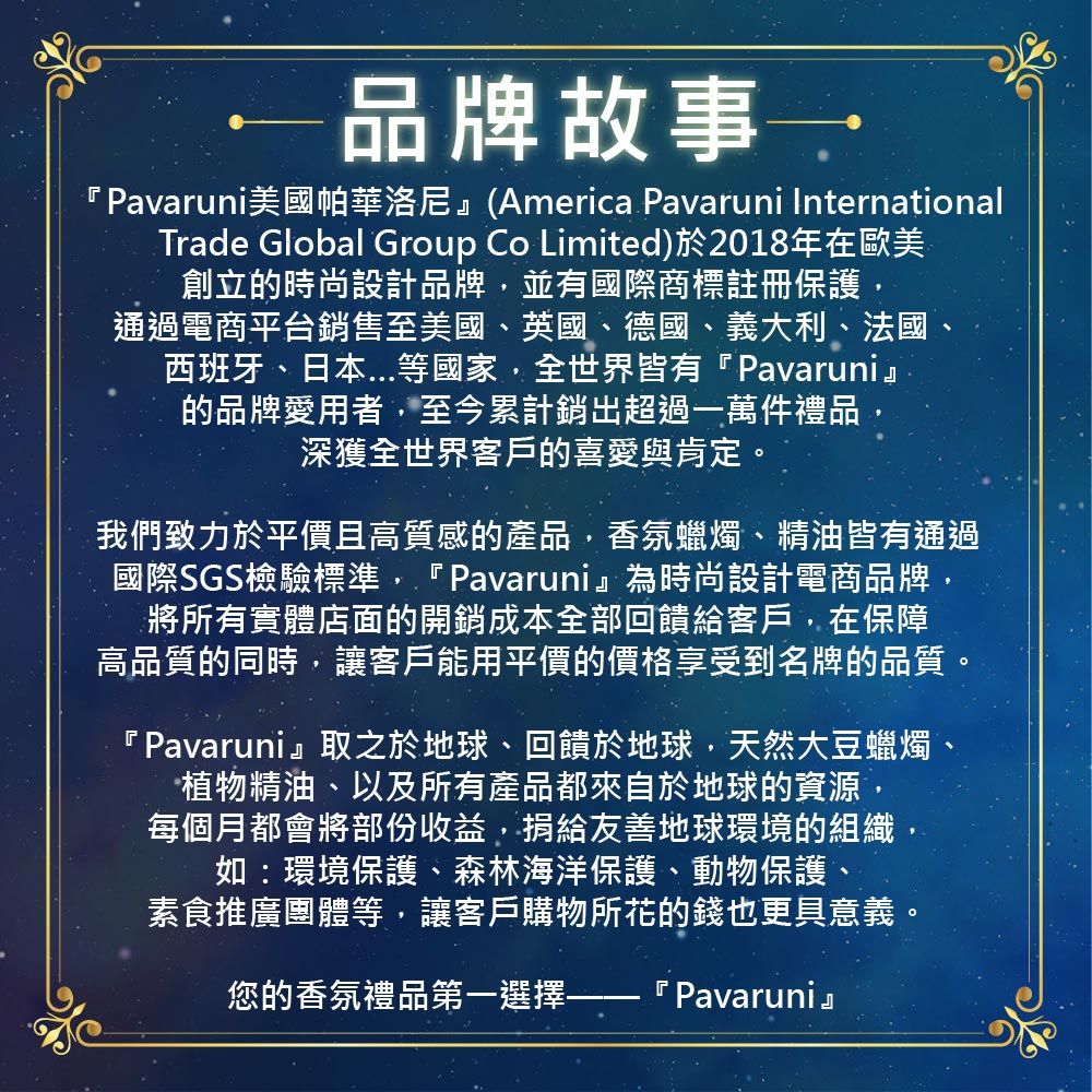 品牌故事 ˙Pavaruni美國帕華洛尼 (America Pavaruni InternationalTrade Global Group Co Limited)於2018年在歐美創立的時尚設計品牌並有國際商標註冊保護,通過電商平台銷售至美國英國、德國、義大利、法國、西班牙、日本等國家,全世界皆有『Pavaruni』的品牌愛用者,至今累計銷出超過一萬件禮品深獲全世界客戶的喜愛與肯定。我們致力於平價且高質感的產品,香氛蠟燭、精油皆有通過國際SGS檢驗標準,『Pavaruni』為時尚設計電商品牌,將所有實體店面的開銷成本全部回饋給客戶,在保障高品質的同時,讓客戶能用平價的價格享受到名牌的品質。『Pavaruni』取之於地球、回饋於地球,天然大豆蠟燭、植物精油、以及所有產品都來自於地球的資源,每個月都會將部份收益,捐給友善地球環境的組織如:環境保護、森林海洋保護、動物保護、素食推廣團體等,讓客戶購物所花的錢也更具意義。您的香氛禮品第一選擇-『 Pavaruni』