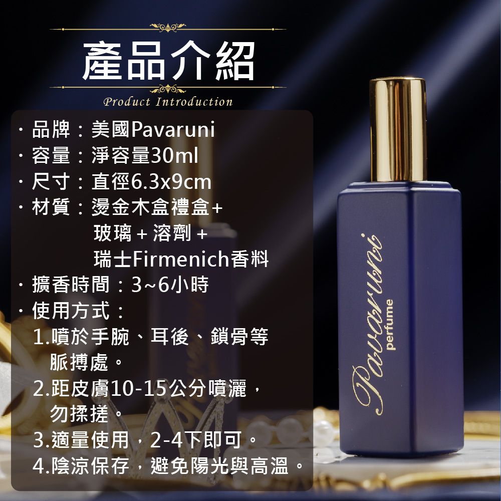 產品介紹Product Introduction品牌:美國Pavaruni容量:淨容量30ml尺寸:直徑6.3x9cm材質:燙金木盒禮盒+玻璃+溶劑+瑞士Firmenich香料擴香時間:3~6小時使用方式:1.噴於手腕、耳後、鎖骨等脈搏處。2.距皮膚10-15公分噴灑,勿揉搓。3.適量使用,2-4下即可。4.陰涼保存,避免陽光與高溫。Pavaruniperfume