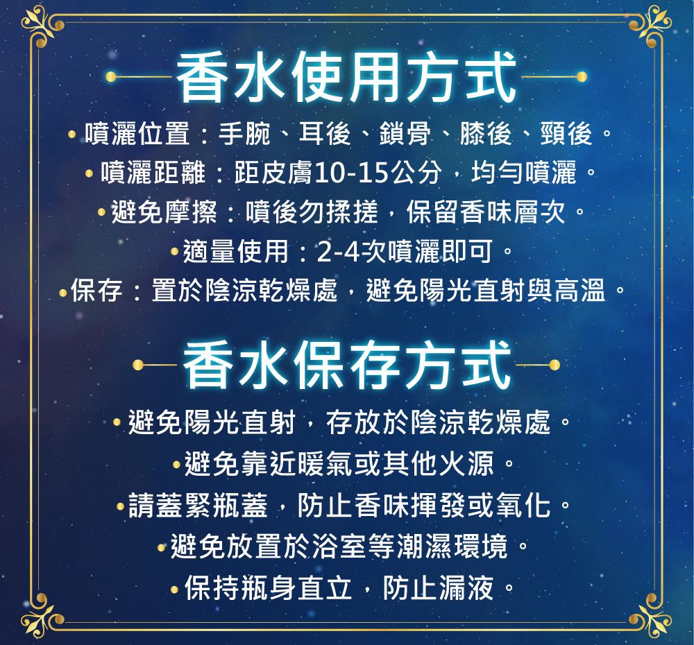 香水使用方式→噴灑位置:手腕、耳後、鎖骨、膝後、頸後噴灑距離:距皮膚10-15公分均勻噴灑。避免摩擦:噴後勿揉搓,保留香味層次。適量使用:2-4次噴灑即可。保存:置於陰涼乾燥處,避免陽光直射與高溫香水保存方式→避免陽光直射,存放於陰涼乾燥處。,避免靠近暖氣或其他火源。請蓋緊瓶蓋,防止香味揮發或氧化。·避免放置於浴室等潮濕環境。保持瓶身直立,防止漏液。