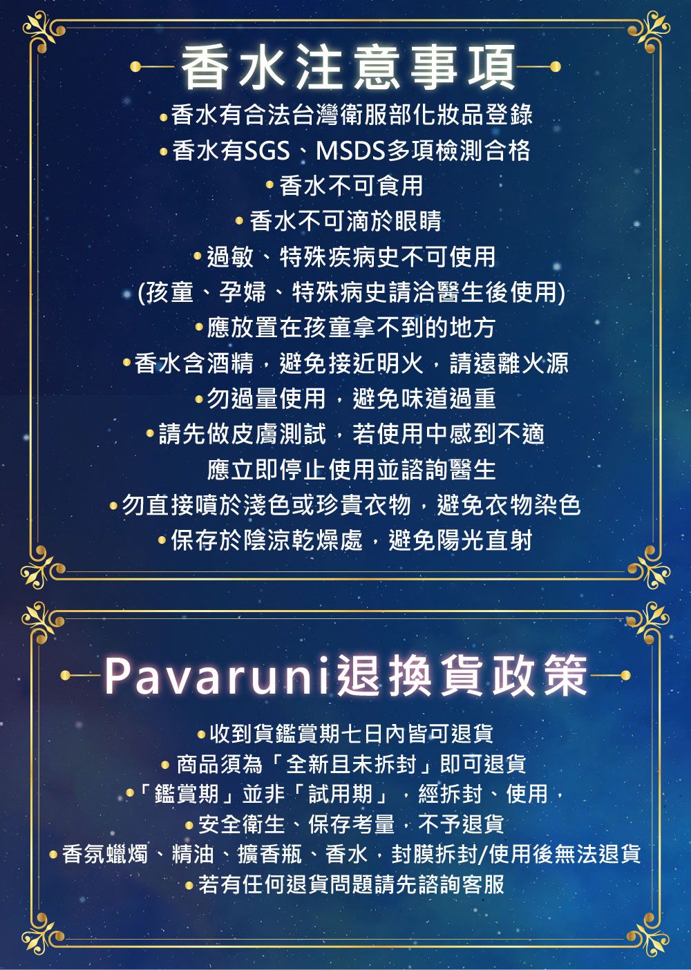 注意事項香水有合法台灣衛服部化妝品登錄香水有SGSMSDS多項檢測合格香水不可食用香水不可滴於眼睛過敏、特殊疾病史不可使用(孩童、孕婦、特殊病史請洽醫生後使用)應放置在孩童拿不到的地方香水含酒精,避免接近明火,請遠離火源勿過量使用,避免味道過重·請先做皮膚測試,若使用中感到不適應立即停止使用並諮詢醫生勿直接噴於淺色或珍貴衣物,避免衣物染色·保存於陰涼乾燥處,避免陽光直射-Pavaruni退換貨政策收到貨鑑賞期七日內皆可退貨商品須為「全新且未拆封即可退貨「鑑賞期」並非「試用期」,經拆封、使用,·安全衛生、保存考量,不予退貨香氛蠟燭、精油、擴香瓶、香水,封膜拆封/使用後無法退貨若有任何退貨問題請先諮詢客服