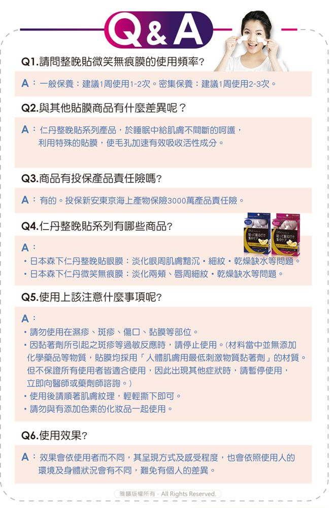 Q&AQ1請問整晚貼微笑無痕膜的使用頻率?A:一般保養:建議1周使用1-2次。密集保養:建議1周使用2-3次。Q2.與其他貼膜商品有什麼差異呢?A:仁丹整晚貼系列產品於睡眠中給肌膚不間斷的呵護,利用特殊的貼膜,使毛孔加速有效吸收活性成分。Q3.商品有投保產品責任險嗎?A:有的。投保新安東京海上產物保險3000萬產品責任險。Q4.仁丹整晚貼系列有哪些商品?A:日本森下仁丹整晚貼眼膜:淡化眼周肌膚黯沉細紋乾燥缺水等問題。日本森下仁丹微笑無痕膜:淡化兩頰、唇周細紋乾燥缺水等問題。Q5.使用上該注意什麼事項呢?A:請勿使用在濕疹、斑疹、傷口、黏膜等部位。·因黏著劑所引起之斑疹等過敏反應時,請停止使用。(材料當中並無添加化學藥品等物質,貼膜均採用「人體肌膚用最低刺激物質黏著劑」的材質。但不保證所有使用者皆適合使用,因此出現其他症狀時,請暫停使用,立即向醫師或藥劑師諮詢。)・使用後請順著肌膚紋理,輕輕撕下即可。.請勿與有添加色素的化妝品一起使用。Q6.使用效果?A:效果會依使用者而不同,其呈現方式及感受程度,也會依照使用人的環境及身體狀況會有不同,難免有個人的差異。雅版權所有, Rights Reserved.