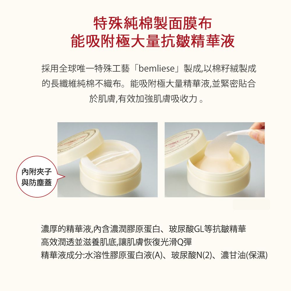 特殊純棉製面膜布能吸附極大量抗皺精華液採用全球唯一特殊工藝「bemliese製成,以棉籽絨製成的長纖維純棉不織布。能吸附極大量精華液,並緊密貼合於肌膚,有效加強肌膚吸收力。內附夾子與防塵蓋濃厚的精華液,內含濃潤膠原蛋白玻尿酸GL等抗皺精華高效潤透並滋養肌底,讓肌膚恢復光滑Q彈精華液成分:水溶性膠原蛋白液(A)、玻尿酸(2)、濃甘油(保濕)