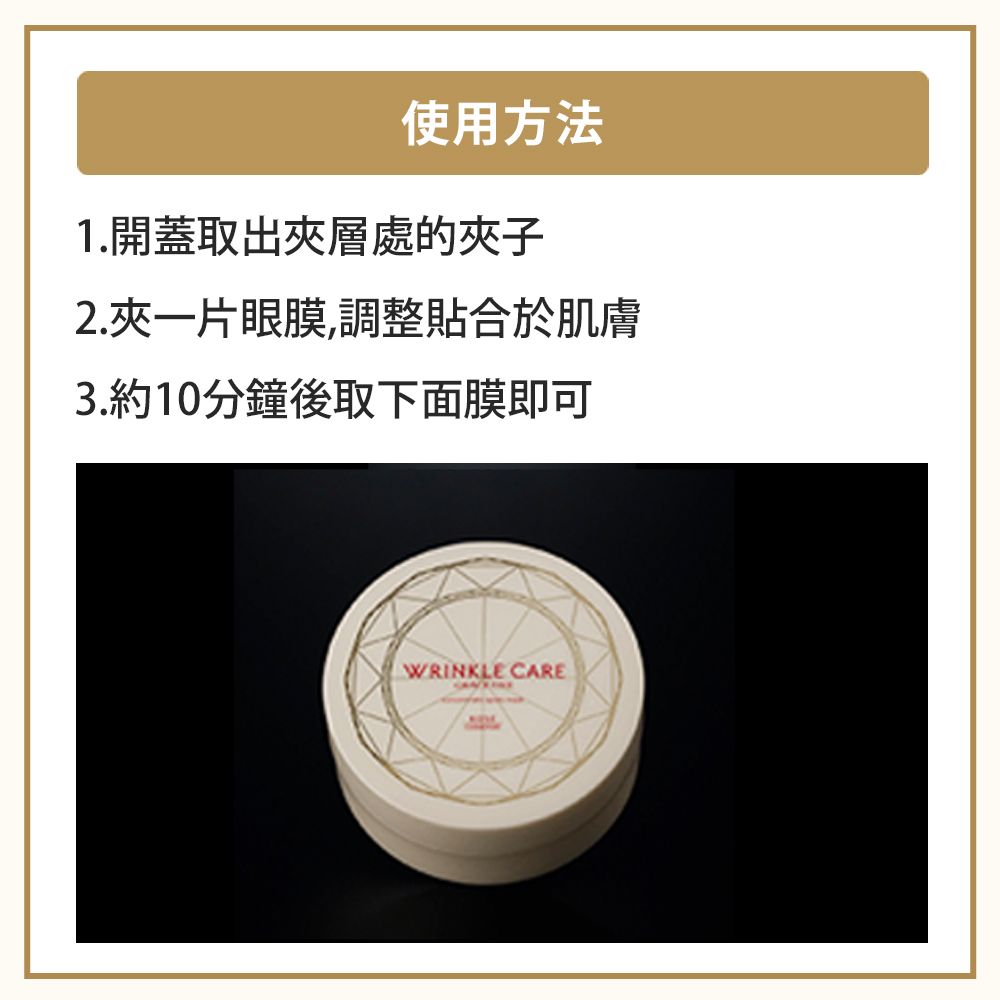 使用方法1.開蓋取出夾層處的夾子2.夾一片眼膜,調整貼合於肌膚3.約10分鐘後取下面膜即可WRINKLE CARE