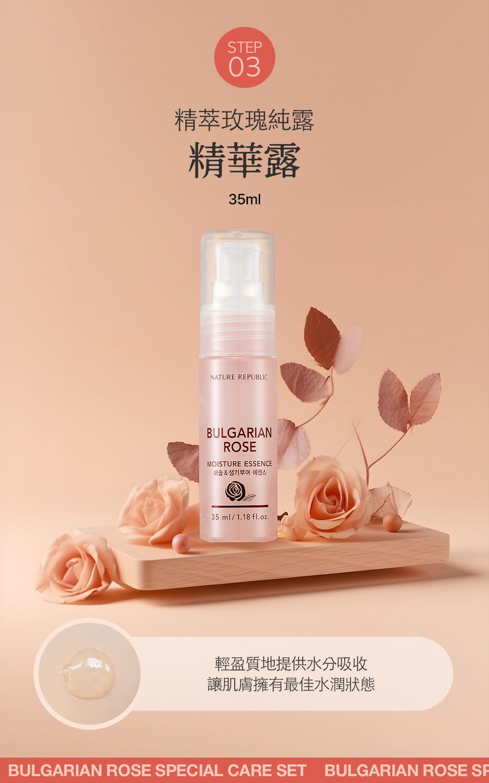 STEP03精萃玫瑰純露精華露35mlNATURE REPUBLICBULGARIANROSEMOISTURE ESSENCE보습 & 생기부여 에센스35ml/1.18 fl.oz.輕盈質地提供水分吸收讓肌膚擁有最佳水潤狀態BULGARIAN ROSE SPECIAL CARE SET BULGARIAN ROSE