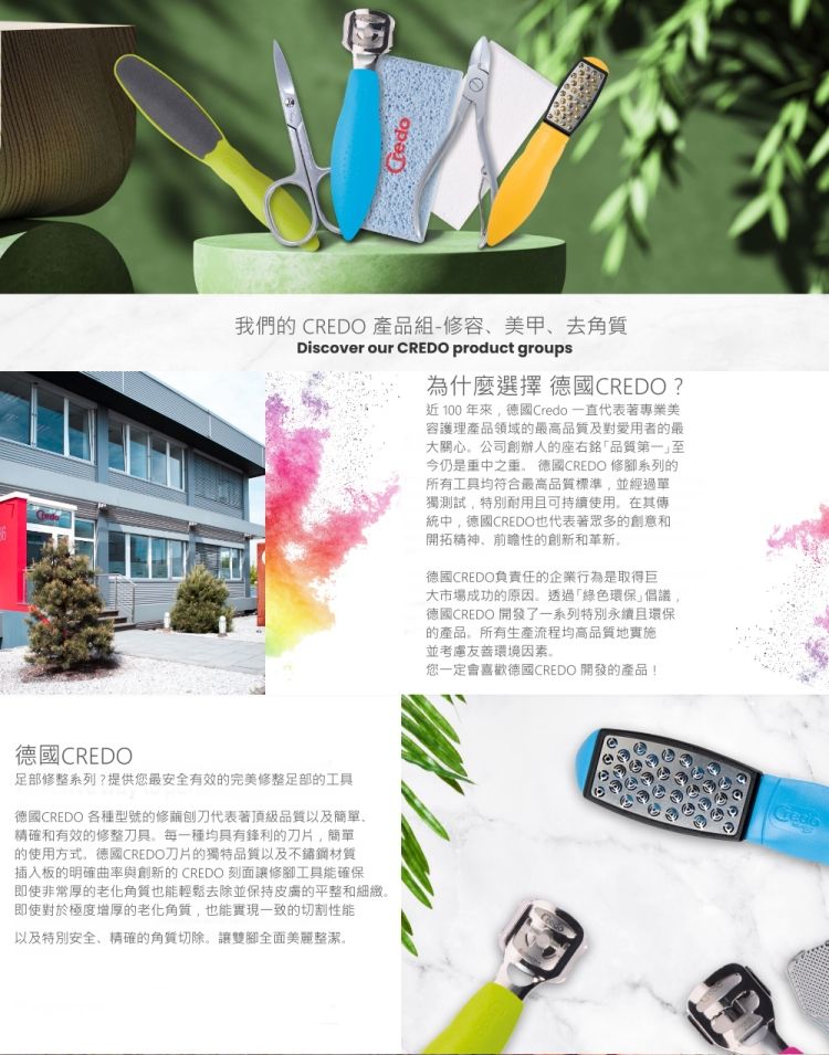 我們的 CREDO 產品組-修容美甲去角質Discover our CREDO product groups為什麼選擇 德國CREDO?近100年德國Credo 一直代表著專業美容護理產品領域的高品質及對愛用者的最大關心公司創辦人的座右銘「品質第一至今仍是重中之重德國CREDO 修腳系列的所有工具均符合最高品質標準並經過單獨測試特別耐用且可持續使用在其傳統中德國CREDO也代表著眾多的創意和開拓精神、前瞻性的創新和革新。德國CREDO負責任的企業行為是取得巨大市場成功的原因。透過「綠色環保倡議德國CREDO 開發了一系列特別永續且環保的產品。所有生產流程均高品質地實施並考慮友善環境因素。您一定會喜歡德國CREDO 開發的產品!德國CREDO足部修整系列?提供您最安全有效的完美修整足部的工具德國CREDO 各種型號的修代表著頂級品質以及簡單、精確和有效的修整刀具,每一種均具有鋒利的刀片,簡單的使用方式。德國CREDO刀片的獨特品質以及不鏽鋼材質插入板的明確曲率與創新的CREDO 刻面讓修腳工具能確保即使非常厚的老化角質也能輕鬆去除並保持的平整和細緻。即使對於極度增厚的老化角質,也能實現一致的切割性能以及特別安全、精確的角質切除。讓雙腳全面美麗整潔。