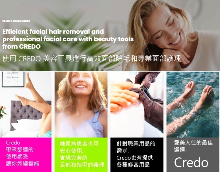 TOOLS CREDOEfficient facial hair removal andprofessional facial care with beauty toolsfrom CREDO使用 CREDO 美容工具進行高效面部除毛和專業面部護理  Credo糖尿病患者也可帶來舒適的安心使用,針對職業用品的需求愛美人仕的最佳選擇使用感受實現完美的Credo也有提供讓你如縷雲端足部和指甲的護理各種修容用品Credo