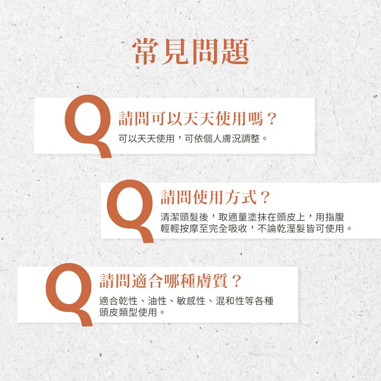 常見問題請問可以天天使用嗎?可以天天使用,可依個人膚況調整。請問使用方式?清潔頭髮後,取適量塗抹在頭皮上,用指腹輕輕按摩至完全吸收,不論乾溼髮皆可使用。請問適合哪種膚質?適合乾性、油性、敏感性、混和性等各種頭皮類型使用。