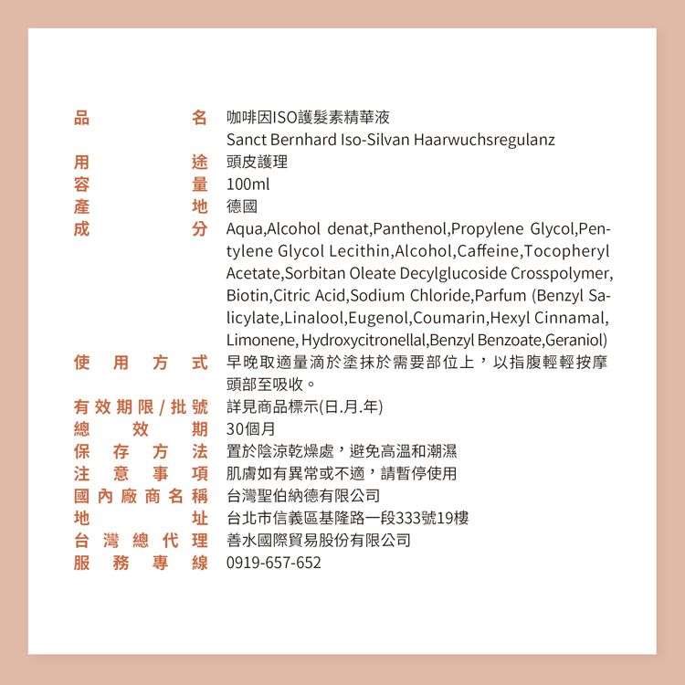 名 咖啡因ISO護髮素精華液Sanct Bernhard Iso-Silvan Haarwuchsregulanz途 頭皮護理量 100ml 德國 Aqua, Alcohol denat,Panthenol, Propylene Glycol,Pen-tylene Glycol Lecithin, Alcohol, Caffeine,TocopherylAcetate, Sorbitan Oleate Decylglucoside Crosspolymer,Biotin,Citric Acid,Sodium Chloride,Parfum (Benzyl Sa-licylate,Linalool,Eugenol, Coumarin,Hexyl Cinnamal,Limonene, Hydroxycitronellal,Benzyl Benzoate, Geraniol)使用  早晚取適量滴於塗抹於需要部位上,以指腹輕輕按摩頭部至吸收。有效期限/批號總效期詳見商品標示(日年)30個月保存方法 置於陰涼乾燥處,避免高溫和潮濕注意事項肌膚如有異常或不適,請暫停使用國內廠商名稱台灣聖伯納德有限公司址 台北市信義區基隆路一段333號19樓台灣總代理 善水國際貿易股份有限公司服務專線 0919-657-652