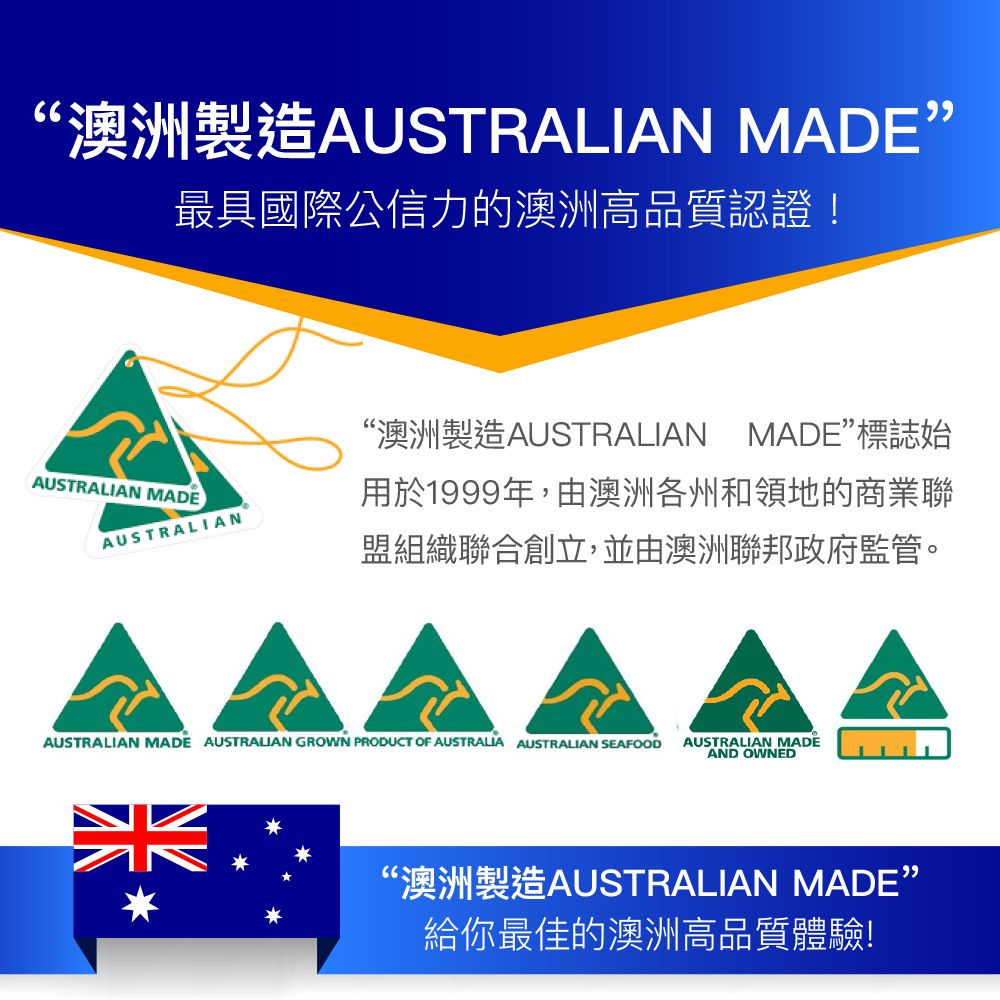 ‘澳洲製造AUSTRALIAN MADE最具國際公信力的澳洲高品質認證!AUSTRALIAN MADEAUSTRALIAN“澳洲製造AUSTRALIAN MADE標誌始用於1999年,由澳洲各州和領地的商業聯盟組織聯合創立,並由澳洲聯邦政府監管。AUSTRALIAN MADE AUSTRALIAN GROWN PRODUCT OF AUSTRALIA AUSTRALIAN SEAFOODAUSTRALIAN MADEAND OWNED“澳洲製造AUSTRALIAN MADE”給你最佳的澳洲高品質體驗!