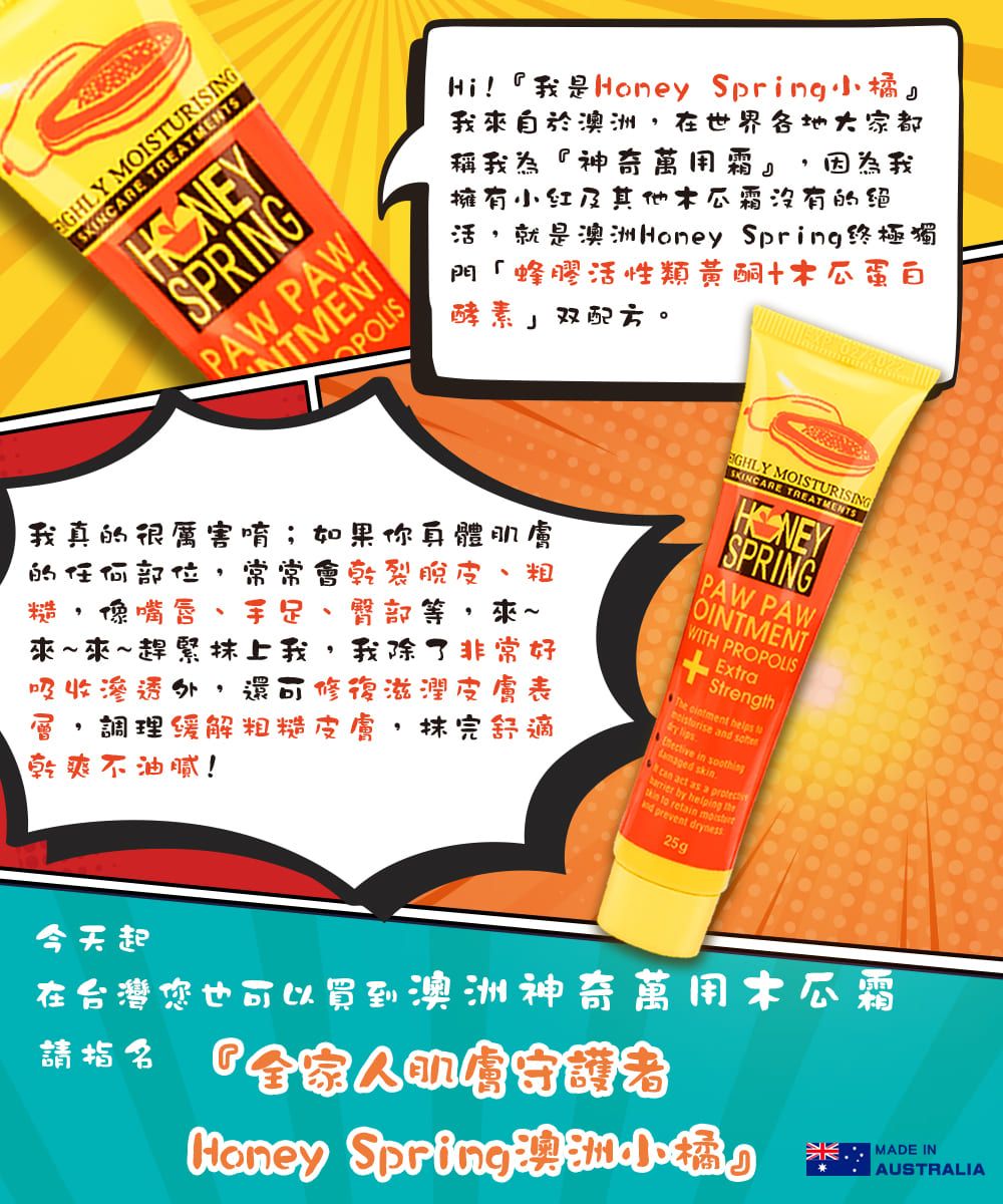 MOISTURISINGSKINCARE TREATMENTSSPRINGPAW PAWHi!『我是 Spring我來自於,在世界各地大家都稱我為『神奇萬用霜』 因為我擁有小红及其他霜沒有的绝活 就是澳洲Honey Spring終極獨門「蜂膠活性類黃酮蛋白酵素 J 双。我的很厲害唷;如果你真體肌膚的任何部位 常常乾裂脫皮 粗糙,馋嘴唇 手足 臀部等,來~來~來~趕緊上我,我除了非常好吸收滲透外 還可修復滋潤皮膚表調理緩解粗糙皮膚,抹完舒適乾爽不油腻! MOISTURISINGSKINCARE TREATMENTSSPRINGPAW PAWOINTMENTWITH PROPOLISExtraStrengthThe  helps  a   in  s act as a  by helping kin to retain nd prevent dryness25g今天起在台灣您也可以買到澳洲神奇萬用木瓜霜請 會Honey Spring澳洲小橘』MADE INAUSTRALIA