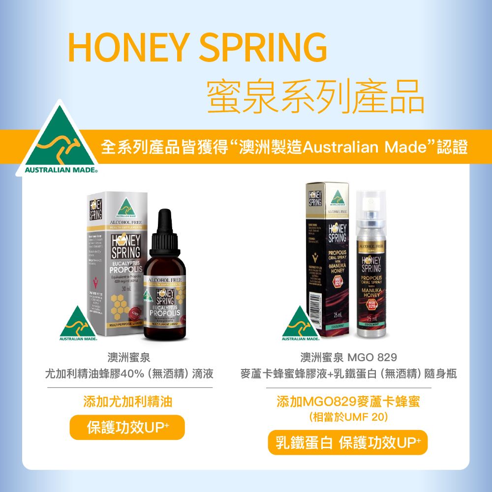 HO SPRING蜜泉系列產品全系列產品皆獲得“澳洲製造Australian Made認證AUSTRALIAN MADE®  NEYSPRINGEUCALYPTUSPROPOLIS to 400  30 ALCOHOL FREESPRINGEUCALYPTUSPROPOLIS AUSTRALIAN MADE澳洲蜜泉尤加利精油蜂膠40%(無酒精)滴液添加尤加利精油保護功效UP+SPRINGALCOHOL FREEAUSTRALIAN MADESPRINGPROPOLIS SPRAYMANUKA HONEYSPRINGPROPOLISORAL SPRAYMANUKAHONEY 澳洲蜜泉 MGO 829麥蘆卡蜂蜜蜂膠液+乳鐵蛋白(無酒精)隨身瓶添加MGO829麥蘆卡蜂蜜(相當於UMF 20)乳鐵蛋白 保護功效UP+