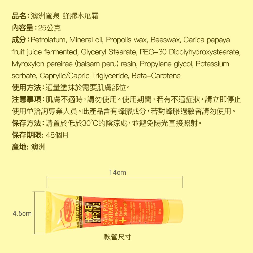 4.5cm品名:澳洲泉 蜂膠木瓜霜內容量:25公克成分:Petrolatum, Mineral oil, Propolis wax, Beeswax, Carica papayafruit juice fermented, Glyceryl Stearate, PEG30 Dipolyhydroxystearate,Myroxylon pereirae (balsam peru) resin, Propylene glycol, Potassiumsorbate, Caprylic/Capric Triglyceride, Beta-Carotene使用方法:適量塗抹於需要肌膚部位。注意事項:肌膚不適時,請勿使用。使用期間,若有不適症狀,請立即停止使用並洽詢專業人員。此產品含有蜂膠成分,若對蜂膠過敏者請勿使用。保存方法:請置於低於30的陰涼處,並避免陽光直接照射。保存期限:48個月產地:澳洲 MOISTURISING SPRINGOINTMENTPROPOLIS軟管尺寸14cm25g