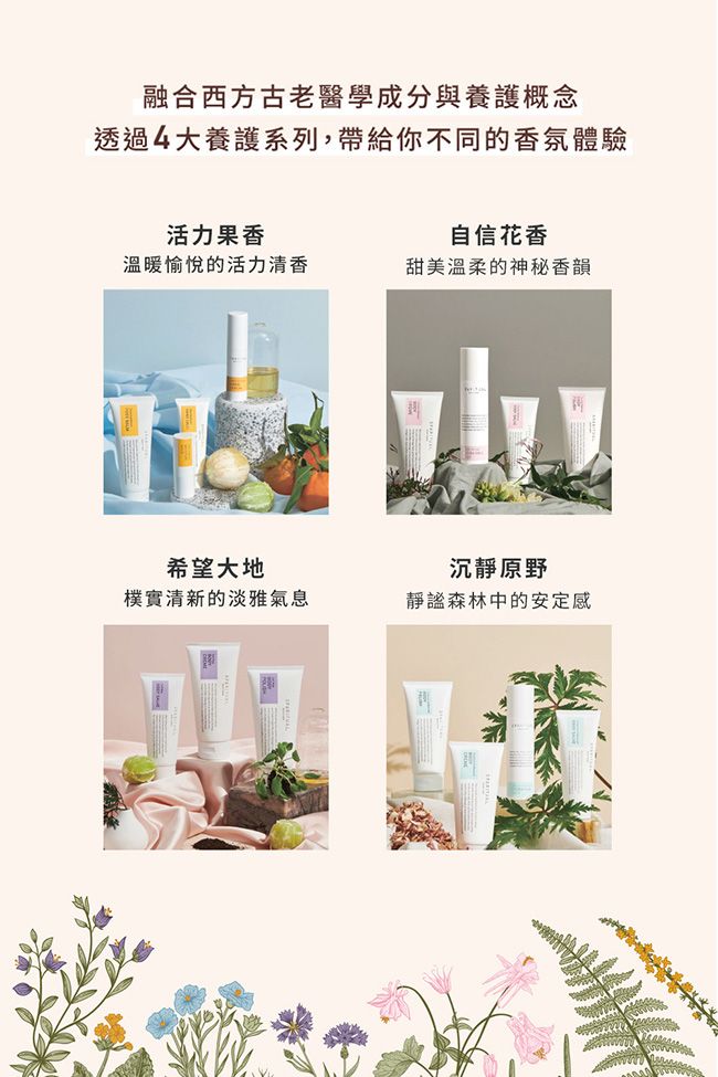融合西方古老醫學成分與養護概念透過4大養護系列,帶給你不同的香氛體驗活力果香自信花香溫暖愉悅的活力清香甜美溫柔的神秘香韻希望大地樸實清新的淡雅氣息沉靜原野靜謐森林中的安定感