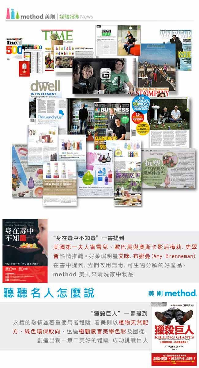 method 美則媒體報導 NewsInc. BRIGHTGREENdwellIN ITS ELEMENTThe Laundry List   STOMPANYTHEWORLDS50MOSTINNOVATIVE 15 UP9  and家居天然保養品薦件 Best in ShowISSUE  身中不知你的“身在毒中不知毒”一書提到美國第一夫人蜜雪兒、與奧斯卡影后梅莉.史翠熱情推薦。明星艾在(Amy Brenneman)在書中提到 我們改用可生物分解的好產品一method 美則來清洗家中物品聽聽名人怎麼說美則 method.“獵殺巨人”一書提到永續的熱情並著重使用者體驗,看美植物天然配方、綠色環保取向、透過色彩, 獵殺巨人創造出獨一無二美好的體驗,成功挑戰巨人KILLING GIANTS 創造優勢,就能險中求勝