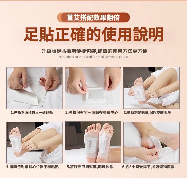 薑艾搭配效果翻倍足貼正確的使用說明升級版足貼採用便捷包裝,簡單的使用方法更方便Instructions on the use of the medicament to correct1. 先撕下面積較大一邊貼紙2.將粉包有字一面貼在膠布中心 3.撕掉剩餘貼紙,保證雙腳潔淨4.將粉包對準腳心位置平穩粘貼5.將膠布四周壓牢,即可休息 6.約8小時後揭下,將殘留物擦淨