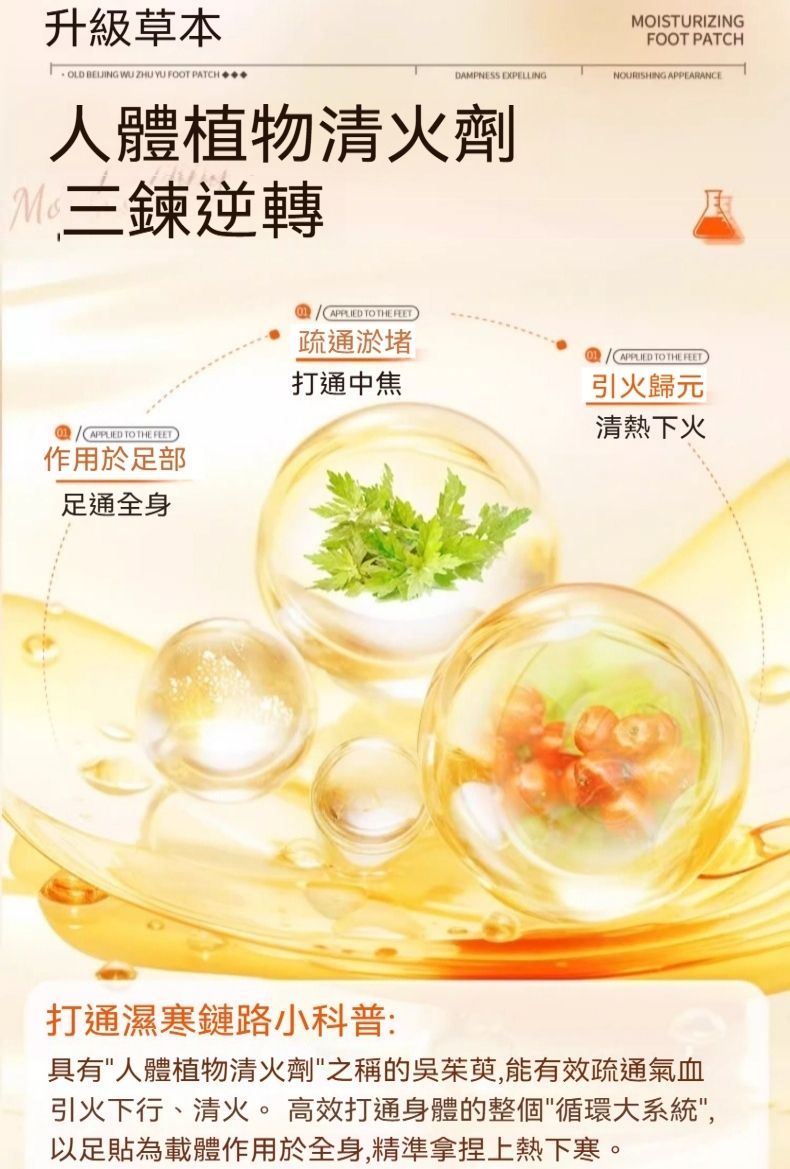 升級草本OLD BELIING WU ZHU YU FOOT PATCHDAMPNESS EXPELLING人體植物清火劑三鍊逆轉 TO THE FEET作用於足部足通全身APPLIED TO THE FEETMOISTURIZINGFOOT PATCHNOURISHING APPEARANCE疏通淤堵APPLIED TO THE FEET打通中焦引火歸元清熱下火打通濕寒鏈路小科普:具有人體植物清火劑之稱的吳茱萸,能有效疏通氣血引火下行、清火。 高效打通身體的整個循環大系統,以足貼為載體作用於全身,精準拿捏上熱下寒。