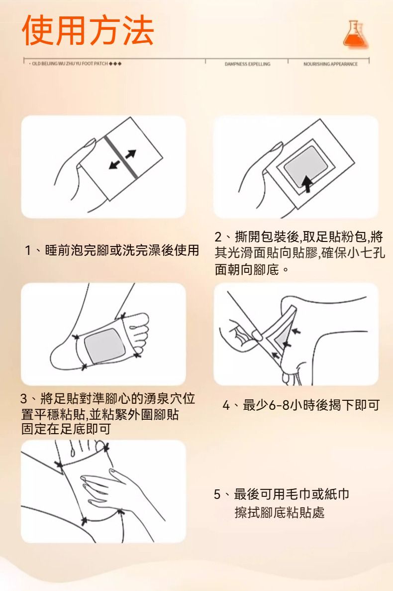 使用方法 OLD BEIJING WU ZHU YU FOOT PATCHDAMPNESS EXPELLINGNOURISHING APPEARANCE2、撕開包裝後,取足貼粉包,1、睡前泡完腳或洗完澡後使用其光滑面貼向貼膠,確保小七孔面朝向腳底。3、將足貼對準腳心的湧泉穴位4、最少6-8小時後揭下即可置平穩粘貼,並粘緊外圍腳貼固定在足底即可5、最後可用毛巾或紙巾擦拭腳底粘貼處