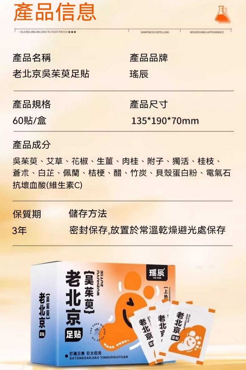 產品信息 BELIING WU ZHU YU FOOT PATCHDAMPNESS EXPELLINGNOURISHING APPEARANCE產品名稱產品品牌吳茱萸足貼產品規格產品尺寸60貼/盒135*190*70mm產品成分吳茱萸、艾草、花椒、生薑、肉桂、附子、獨活、桂枝、蒼朮、白芷、佩蘭、桔梗、醋、竹炭、貝殼蛋白粉、電氣石抗壞血酸(維生素C)密封保存,放置於常溫乾燥避光處保存保質期儲存方法3年瑶辰京北ZUTIEWUZHUYU老足贴打通三焦引火归元DATONGSANJIAO YINHUOGUIYUAN