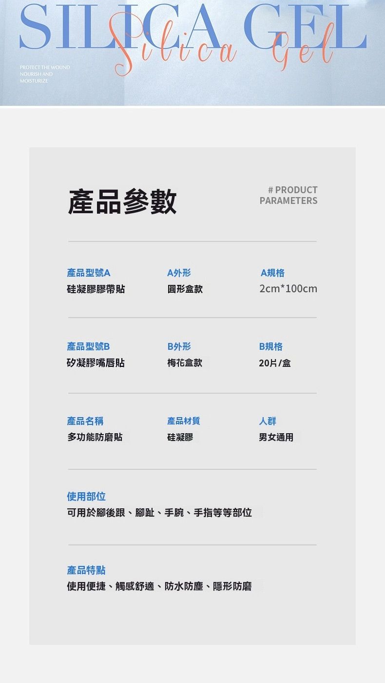 SILICA GELPROTECT THE WOUNDNOURISH ANDMOISTURIZE產品參數# PRODUCTPARAMETERS產品型號AA外形硅凝膠膠帶貼圓形盒款A規格2cm*100cm產品型號BB外形B規格矽凝膠嘴唇貼梅花盒款20片/盒產品名稱產品材質人群多功能防磨貼硅凝膠男女通用使用部位可用於腳後跟、腳趾、手腕、手指等等部位產品特點使用便捷、觸感舒適、防水防塵、隱形防磨