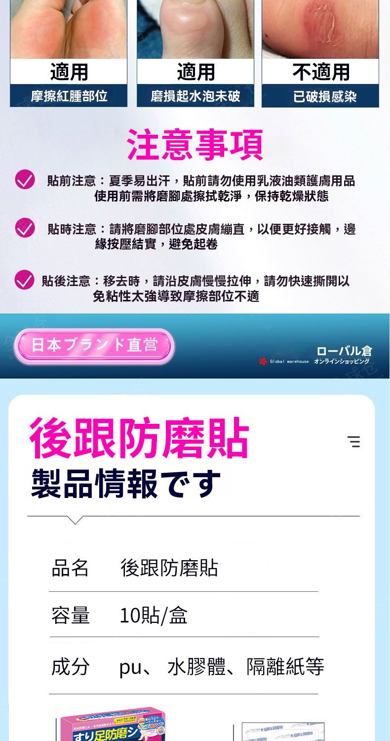 適用適用不適用摩擦紅腫部位磨損起水泡未破已破損感染注意事項貼前注意夏季易出汗,貼前請勿使用乳液油類護膚用品使用前需將磨腳處擦拭乾淨,保持乾燥狀態貼時注意:請將磨腳部位處皮膚繃直,以便更好接觸,邊緣按壓結實,避免起卷貼後注意:移去時,請沿皮膚慢慢拉伸,請勿快速撕開以免粘性太強導致摩擦部位不適日本ブランド直営後跟防磨貼製品情報です品名後跟防磨貼容量10貼/盒八倉Global warehouse 成分 pu、 水膠體、隔離紙等防磨シיון