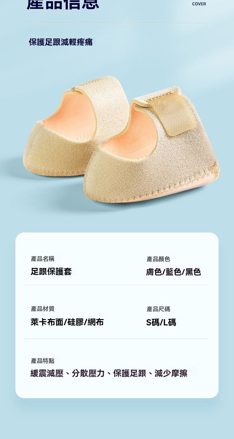 保護足跟減輕疼痛COVER產品名稱產品顏色足跟保護套膚色/藍色/黑色產品材質產品尺碼萊卡布面/硅膠/網布S碼L碼產品特點緩震減壓、分散壓力、保護足跟、減少摩擦