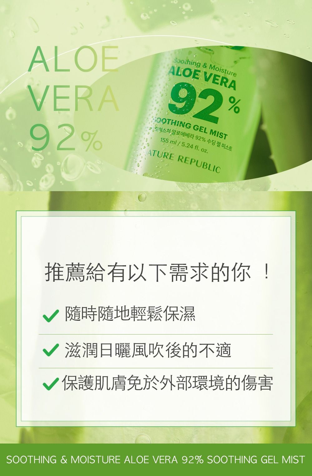 ALOEVERA92% & MoistureALOE VERA92% GEL MIST 알로에베라 92% 수딩젤 미스트155ml/5.24 fl. oz.ATURE REPUBLIC推薦給有以下需求的你!隨時隨地輕鬆保濕滋潤日曬風吹後的不適保護肌膚免於外部環境的傷害SOOTHING & MOISTURE ALOE VERA 92% SOOTHING GEL MIST