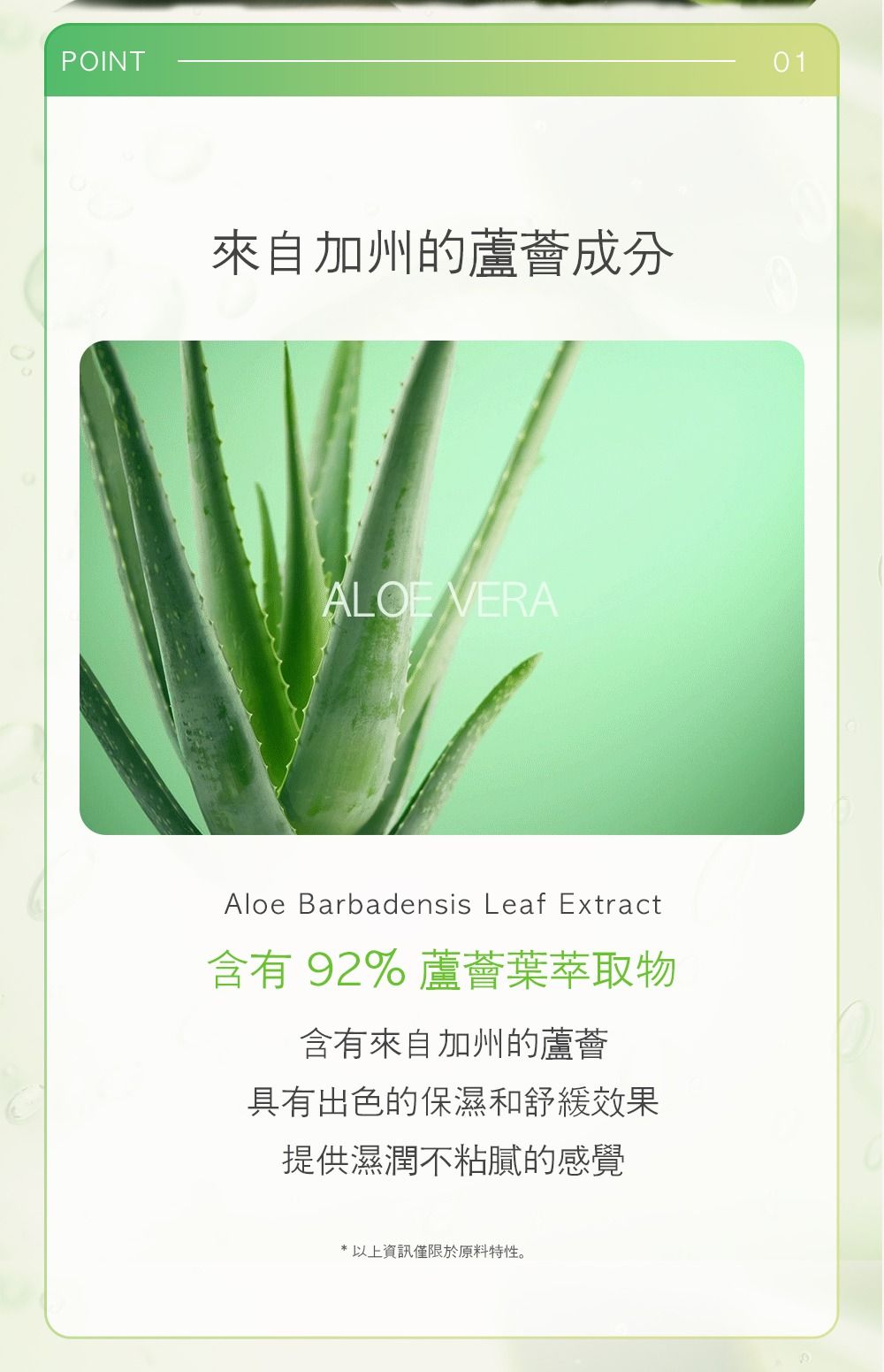 POINT來自加州的蘆薈成分ALOE VERAAloe Barbadensis Leaf Extract含有92%蘆薈葉萃取物含有來自加州的蘆薈具有出色的保濕和舒緩效果提供濕潤不粘膩的感覺* 以上資訊僅限於原料特性。01