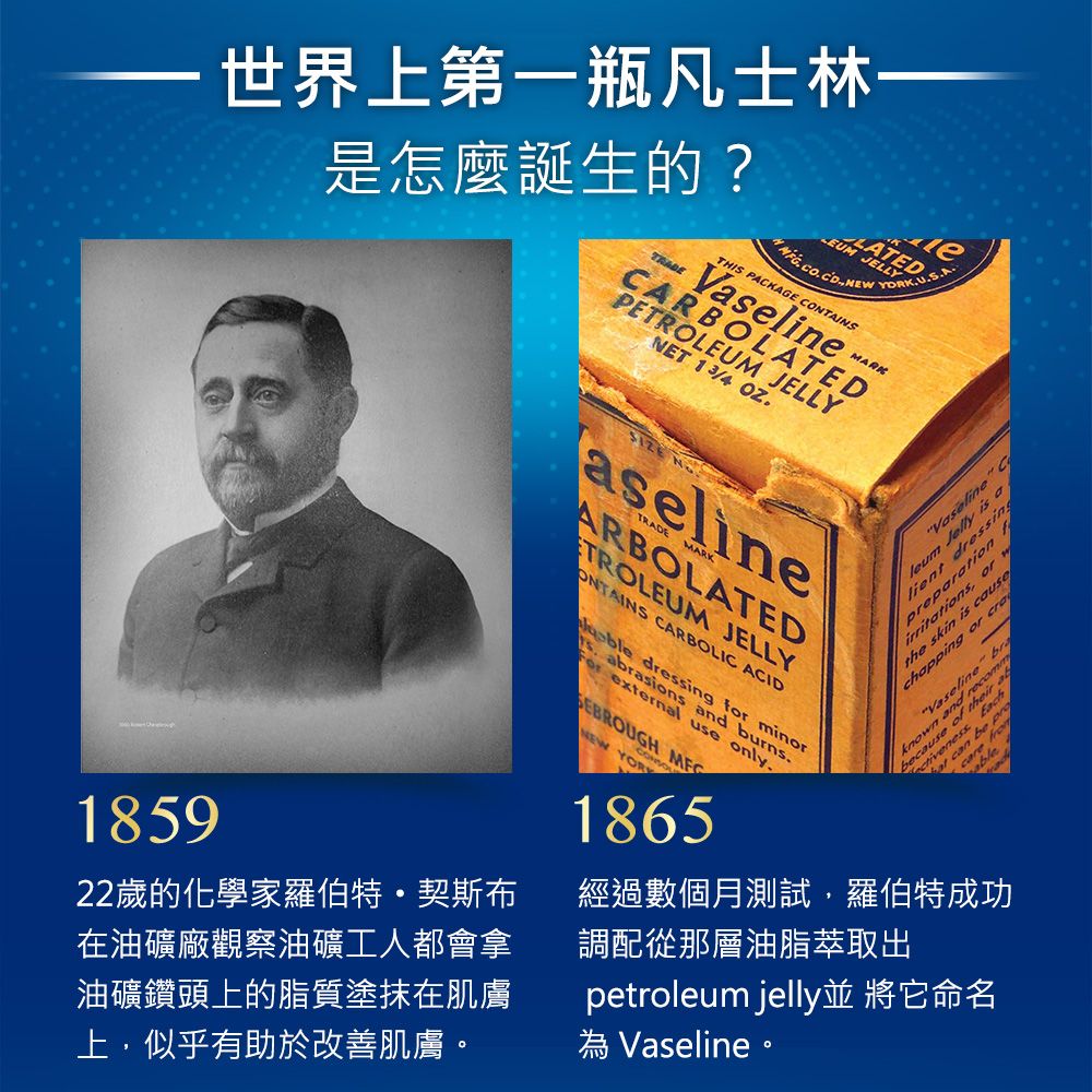 世界上第一瓶凡士林 JELLYLATED是怎麼誕生的?TRADETHIS PACKAGE CONTAINSeMARKCARBOLATEDPETROLEUM JELLYNET 13/ 1859aeliTRADE MARKARBOLATEDTROLEUM JELLYONTAINS CARBOLIC ACIDVaseline C  is alientor the skin is chapping or craVaselinene and the  dressing for minors abrasions and burns external use only.SEBROUGH NEW 1865 of4經過數個月測試,羅伯特成功調配從那層油脂萃取出22歲的化學家羅伯特·契斯布在油礦廠觀察油礦工人都會拿油礦鑽頭上的脂質塗抹在肌膚上,似乎有助於改善肌膚。petroleum jelly並 將它命名 Vaseline。