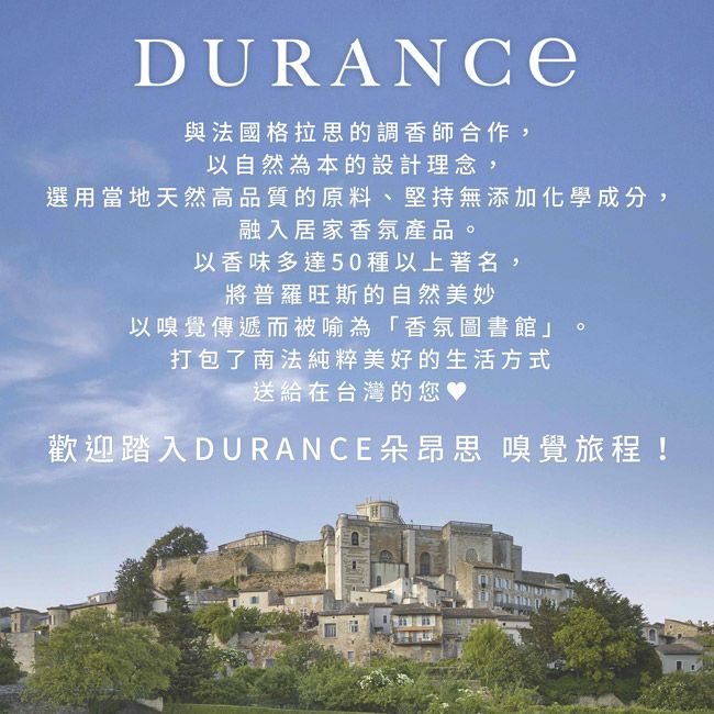 DURANCE與法國格拉思的調香師合作,以自然為本的設計理念,選用當地天然高品質的原料、堅持無添加化學成分,融入居家香氛產品。以香味多達50種以上著名,將普羅旺斯的自然美妙以嗅覺傳遞而被喻為「香氛圖書館」。打包了南法純粹美好的生活方式送給在台灣的您歡迎踏入DURANCE朵昂思 嗅覺旅程!