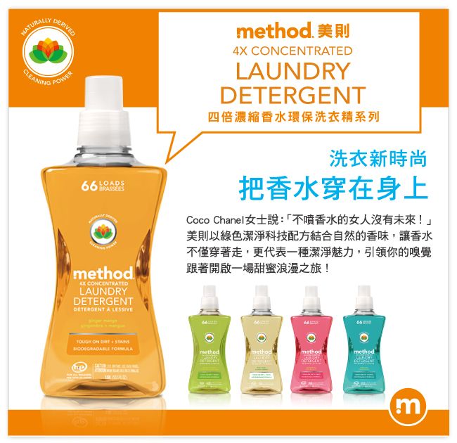 NTURALLYCLEANINGDERIVEDPOWERLOADSmethod CCENTRATEDLAUNDRYGENT A LESSIVEmethod 美則4X CONCENTRATEDLAUNDRYDETERGENT四倍濃縮香水環保洗衣精系列洗衣新時尚把香水穿在身上Coco Chanel女士說:「不噴香水的女人沒有未來!美則以綠色潔淨科技配方結合自然的香味,讓香水不僅穿著走,更代表一種潔淨魅力,引領你的嗅覺跟著開啟一場甜蜜浪漫之旅! ON   methodmethodmethodmethod'DETERm