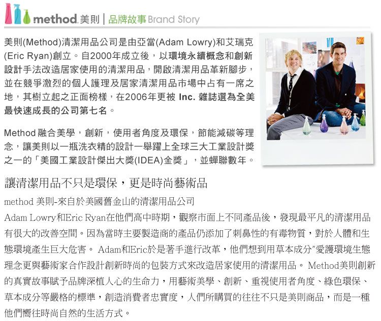 method 美則 | 品牌故事 Brand Story美則(Method)清潔用品公司是由亞當(Adam Lowry)和艾瑞克(Eric Ryan)創立。自2000年成立後,以環境永續概念和創新設計手法改造居家使用的清潔用品,開啟清潔用品革新腳步,並在競爭激烈的個人護理及居家清潔用品市場中占有一席之地,其樹立起之正面榜樣,在2006年更被 Inc. 雜誌選為全美最快速成長的公司第七名。Method 融合美學,創新,使用者角度及環保節能減碳等理念,讓美則以一瓶洗衣精的設計一舉躍上全球三大工業設計獎之一的「美國工業設計傑出大獎(IDEA)金獎」,並蟬聯數年。讓清潔用品不只是環保,更是時尚藝術品method 美則-來自於美國舊金山的清潔用品公司Adam Lowry和Eric Ryan在他們高中時期,觀察市面上不同產品後,發現最平凡的清潔用品有很大的改善空間。因為當時主要製造商的產品仍添加了刺鼻性的有毒物質,對於人體和生態環境產生巨大危害。 Adam和Eric於是著手進行改革,他們想到用草本成分愛護環境生態理念更與藝術家合作設計創新時尚的包裝方式來改造居家使用的清潔用品。 Method美則創新的真實故事賦予品牌深植人心的生命力,用藝術美學、創新、重視使用者角度、綠色環保、草本成分等嚴格的標準,創造消費者忠實度,人們所購買的往往不只是美則商品,而是一種他們嚮往時尚自然的生活方式。