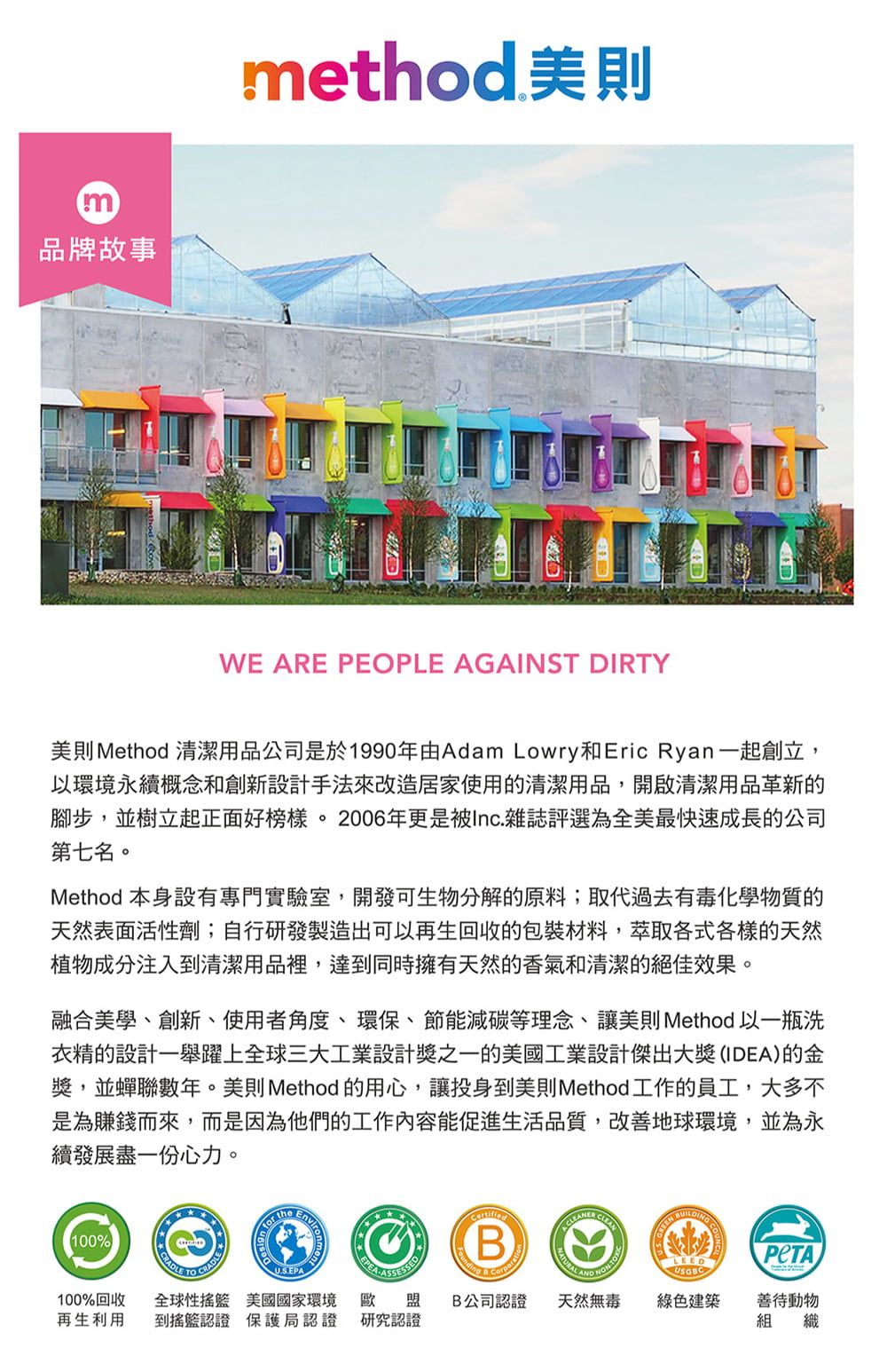 m品牌故事method 美則WE ARE PEOPLE AGAINST DIRTY美則 Method 清潔用品公司是於1990年由Adam Lowry和Eric Ryan一起創立,以環境永續概念和創新設計手法來改造居家使用的清潔用品,開啟清潔用品革新的腳步,並樹立起正面好。2006年更是被Inc.雜誌評選為全美最快速成長的公司第七名。Method 本身設有專門實驗室,開發可生物分解的原料;取代過去有毒化學物質的天然表面活性劑;自行研發製造出可以再生回收的包裝材料,萃取各式各樣的天然植物成分注入清潔用品裡,達到同時擁有天然的香氣和清潔的絕佳效果。融合美學、創新、使用者角度、環保、節能減碳等理念、讓美則 Method 以一瓶洗衣精的設計一舉躍上全球三大工業設計獎之一的美國工業設計傑出大獎(IDEA)的金獎,並蟬聯數年。美則 Method 的用心,讓投身到美則Method工作的員工,大多不是為賺錢而來,而是因為他們的工作內容能促進生活品質,改善地球環境,並為永續發展盡一份心力。100%100%回收再生利用 the全球性 美國國家環境 歐 盟到搖籃認證 保護局認證 研究認證B AND LEED  善待動物USGBCB公司認證 天然無毒 綠色建築組 織