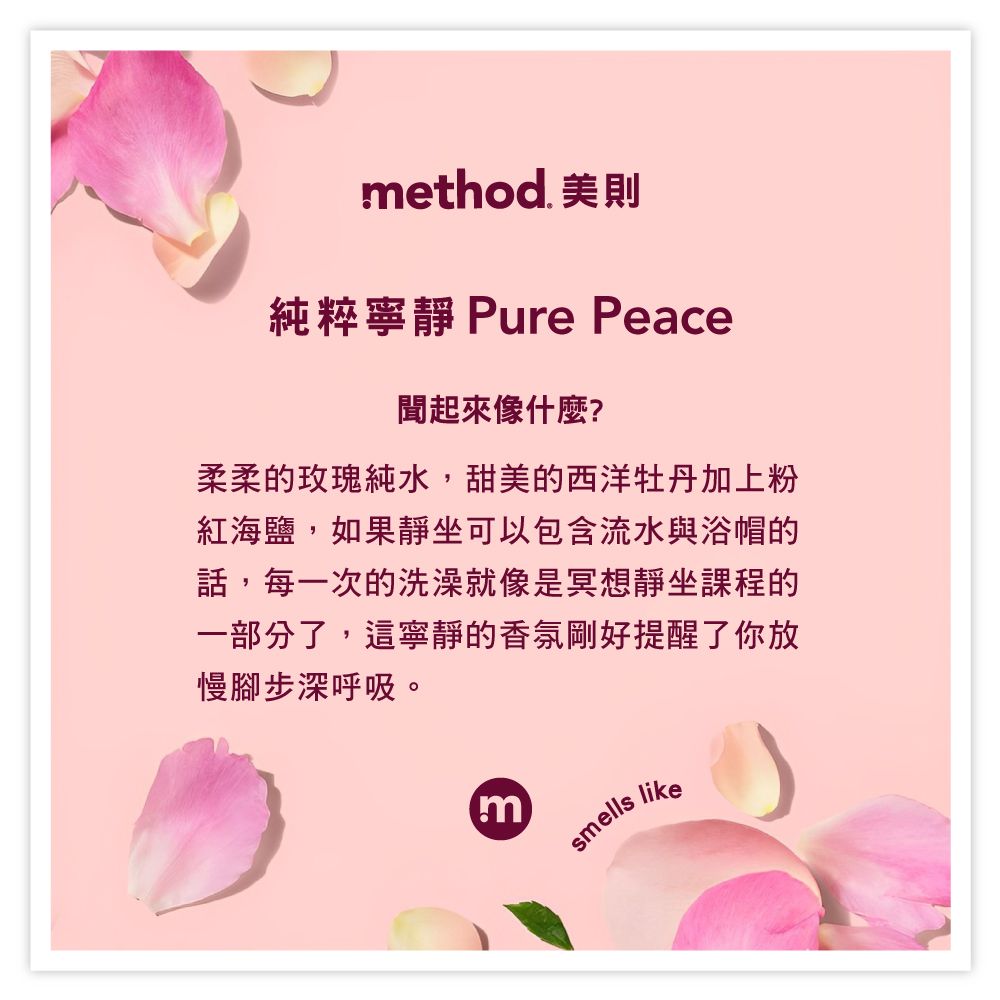 method. 美則純粹寧靜 Pure Peace聞起來像什麼?柔柔的玫瑰純水,甜美的西洋牡丹加上粉紅海鹽,如果靜坐可以包含流水與浴帽的話,每一次的洗澡就像是冥想靜坐課程的一部分了,這寧靜的香氛剛好提醒了你放慢腳步深呼吸。msmells like