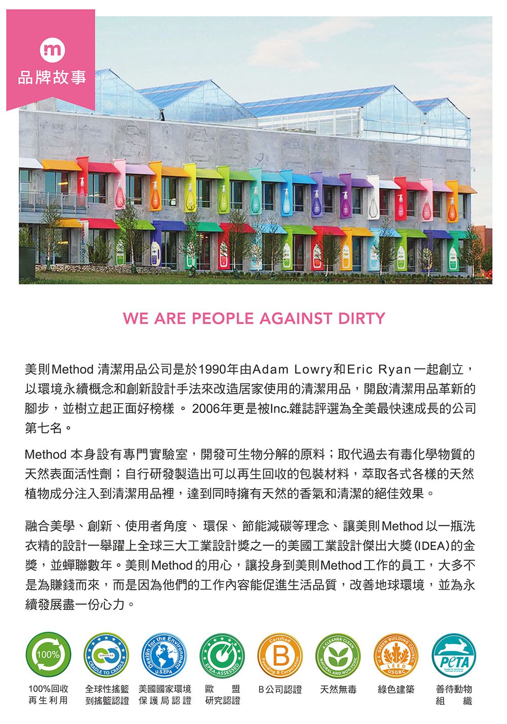 m品牌故事WE ARE PEOPLE AGAINST DIRTY美則Method 清潔用品公司是於1990年由Adam Lowry和Eric Ryan一起創立,以環境永續概念和創新設計手法來改造居家使用的清潔用品,開啟清潔用品革新的腳步,並樹立起正面好榜樣。2006年更是被Inc.雜誌評選為全美最快速成長的公司第七名。Method 本身設有專門實驗室,開發可生物分解的原料;取代過去有毒化學物質的天然表面活性劑;自行研發製造出可以再生回收的包裝材料,萃取各式各樣的天然植物成分注入到清潔用品裡,達到同時擁有天然的香氣和清潔的絕佳效果。融合美學、創新、使用者角度、環保、節能減碳等理念、讓美則Method 以一瓶洗衣精的設計一舉躍上全球三大工業設計獎之一的美國工業設計傑出大獎(IDEA)的金獎,並蟬聯數年。美則 Method 的用心,讓投身到美則Method工作的員工,大多不是為賺錢而來,而是因為他們的工作內容能促進生活品質,改善地球環境,並為永續發展盡一份心力。100% theEnvirBent LEEDUSGBCU.S.EPA100%回收 全球性 美國國家環境 歐盟再生利用 到搖籃認證 保護局認證 研究認證B公司認證天然無毒綠色建築善待動物組織