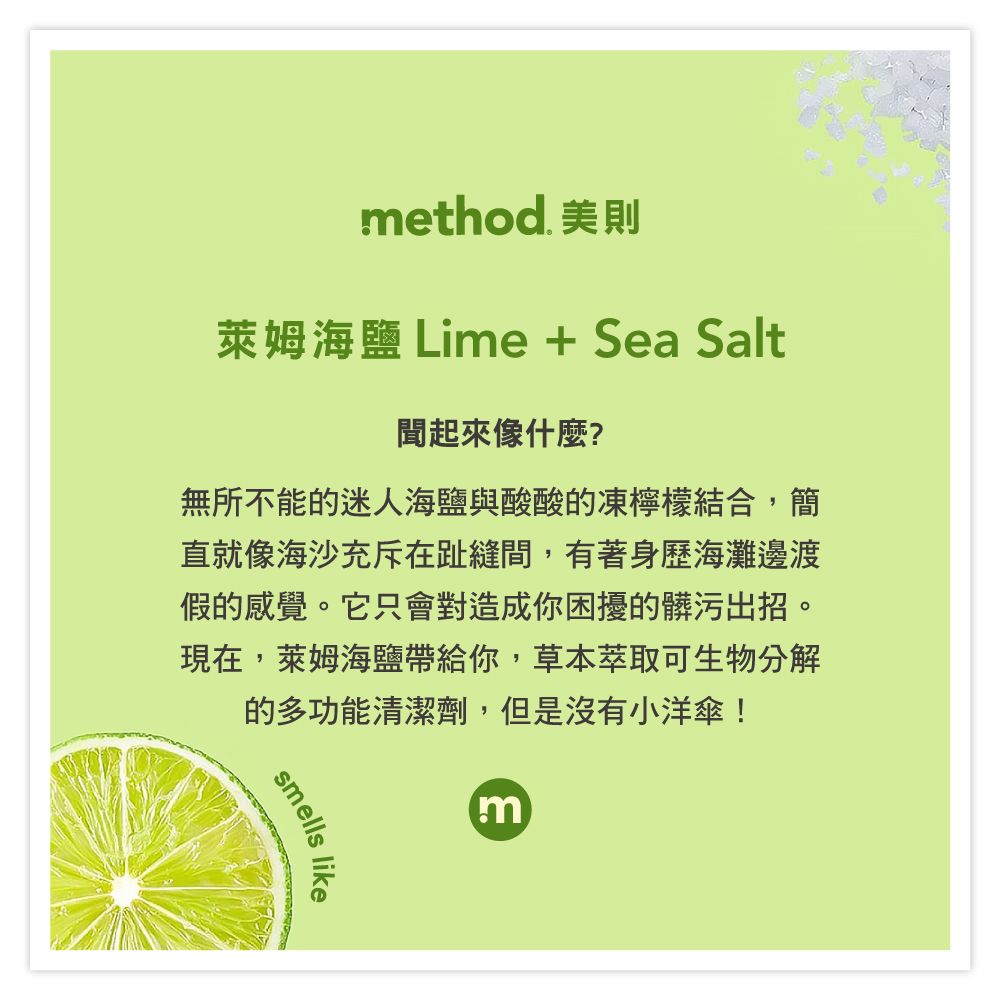 method. 美則萊姆海鹽 Lime + Sea Salt聞起來像什麼?無所不能的迷人海鹽與酸酸的凍檸檬結合,簡直就像海沙充斥在趾縫間,有著身歷海灘邊渡假的感覺。它只會對造成你困擾的髒污出招。現在,萊姆海鹽帶給你,草本萃取可生物分解的多功能清潔劑,但是沒有小洋傘!smellsm