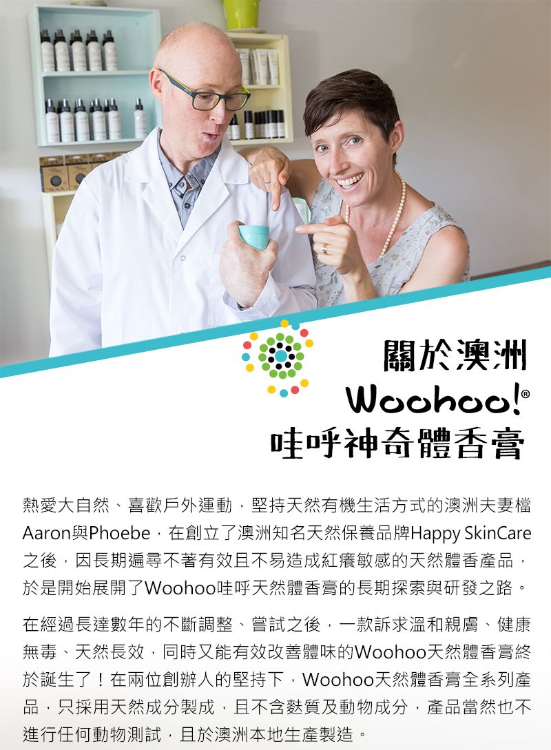 關於澳洲Woohoo!哇呼神奇體香膏熱愛大自然、喜歡戶外運動,堅持天然有機生活方式的澳洲夫妻檔Aaron與Phoebe,在創立了澳洲知名天然保養品牌Happy SkinCare之後,因長期遍尋不著有效且不易造成紅癢敏感的天然體香產品,於是開始展開了Woohoo哇呼天然體香膏的長期探索與研發之路。在經過長達數年的不斷調整、嘗試之後,一款訴求溫和親膚、健康無毒、天然長效,同時又能有效改善體味的Woohoo天然體香膏終於誕生了!在兩位創辦人的堅持下,Woohoo天然體香膏全系列產品,只採用天然成分製成,且不含麩質及動物成分,產品當然也不進行任何動物測試,且於澳洲本地生產製造。