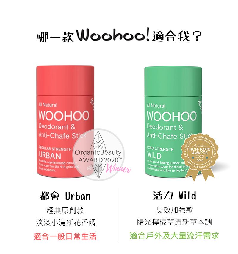 ! ? NaturalWOOHOODeodorant &ti-hafe kREGULAR STRENGTHURBAN sophisticated   for the 9-5 grindworkoutsOrganicBeautyAWARD 202060Winner都會 Urban經典原創款淡淡小清新花香調適合一般日常生活All NaturalWOOHOODeodorant &Anti-Chafe SticEXTRA STRENGTHWILDAn , lasting, unisex cit NON-TOXICAWARDS2020GOLDCARE  for those  PERSONAL C streak who like to live loud活力 Wild長效加強款陽光檸檬草清新草本調適合戶外及大量流汗需求