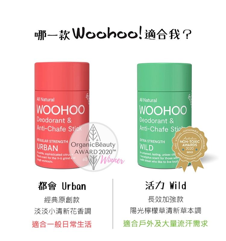 ! ? NaturalWOOHOODeodorant &Anti-Chafe kREGULAR TRENGTHURBAN sophisticated ruOrganicBeautyAWARD 2020 scent for the 9-5 grind WinnerAll NaturalWOOHOODeodorant &Anti-Chafe SticEXTRA STRENGTHWILD S untamed lasting, unisex cit scent for those  streak who like to live loudMENS RESPONSIBLENON-TOXICAWARDS2020GOLDPERSONAL都會 Urban經典原創款淡淡小清新花香調適合一般日常生活活力 Wild長效加強款陽光檸檬草清新草本調適合戶外及大量流汗需求