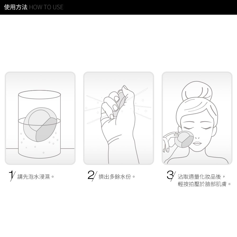 使用方法 HOW TO USE請先泡水浸濕。2擠出多餘水份。3沾取適量化妝品後,輕按拍壓於臉部肌膚。