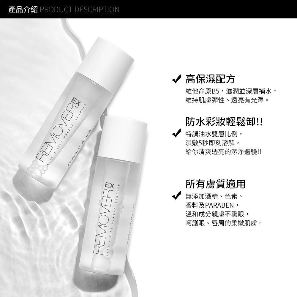 產品介紹 PRODUCT DESCRIPTIONREMOVER   MAKEUP REMOVER REMOVEREYES  LIPS MAKEUP REMOVER高保濕配方維他命原B5,滋潤並深層補水,維持肌膚彈性、透亮有光澤。防水彩妝輕鬆卸!!特調油水雙層比例,濕敷5秒即刻溶解,給你清爽透亮的潔淨體驗!!所有膚質適用無添加酒精、色素、香料及PARABEN,溫和成分親膚不熏眼,呵護眼、唇周的柔嫩肌膚。