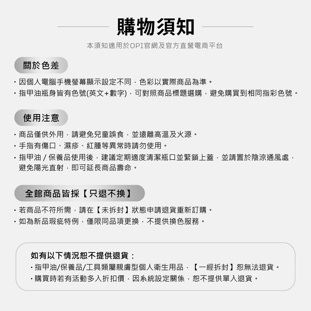 購物須知本須知適用於OPI官網及官方直營電商平台關於色差因個人電腦手機螢幕顯示設定不同,色彩以實際商品為準。指甲油瓶身皆有色號(英文+數字),可對照商品標題選購,避免購買到相同指彩色號。使用注意商品僅供外用,請避免兒童誤食,並遠離高溫及火源。手指有傷口、濕疹、紅腫等異常時請勿使用。指甲油/保養品使用後,建議定期適度清潔瓶口並緊鎖上蓋,並請置於陰涼通風處,避免陽光直射,即可延長商品壽命。全館商品皆採【只退不換】若商品不符所需,請在【未拆封】狀態申請退貨重新訂購。如為新品瑕疵特例,僅限同品項更換,不提供換色服務。如有以下情況不提供退貨:指甲油/保養品/工具類屬親膚型個人衛生用品,【一經拆封】恕無法退貨。購買時若有活動多入折扣價,因系統設定關係,恕不提供單入退貨。