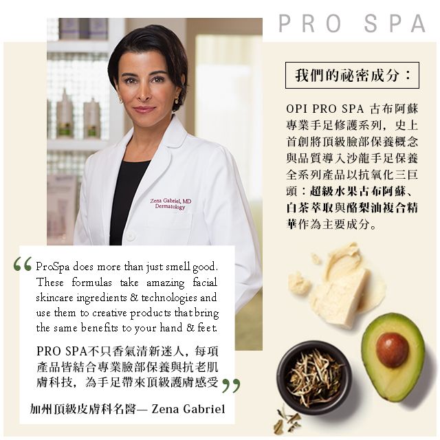 Zena Gabriel MD66 ProSpa does more than just smell goodThese formulas take amazing facialskincare ingredients & technologies anduse them to creative products that bringthe same benefits to your hand & feet.PRO SPA不只香氣清新迷人每項產品皆結合專業臉部保養與抗老肌膚科技,為手足帶來頂級護膚感受,加州頂級皮膚科名醫 Zena GabrielPRO SPA我們的秘密成分:OPI PRO SPA 古布阿蘇專業手足修護系列,史上首創將頂級臉部保養概念與品質導入沙龍手足保養全系列產品以抗氧化三巨頭:超級水果古布阿蘇、白茶萃取與酪梨油複合精華作為主要成分。