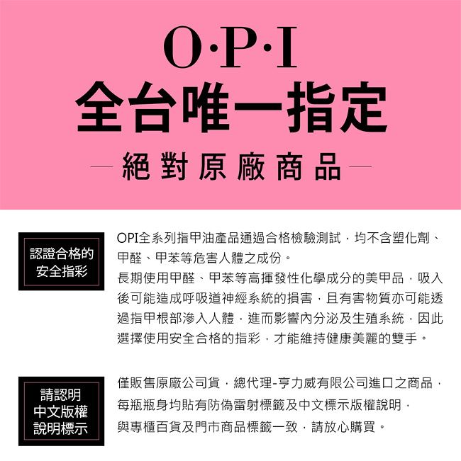 全台唯一指定一絕對原廠商品—認證合格的安全指彩OPI全系列指甲油產品通過合格檢驗測試均不含塑化劑、甲醛、甲苯等危害人體之成份。長期使用甲醛、甲苯等高揮發性化學成分的美甲品吸入後可能造成呼吸道神經系統的損害,且有害物質亦可能透過指甲根部滲入人體,進而影響內分泌及生殖系統,因此選擇使用安全合格的指彩,才能維持健康美麗的雙手。僅販售原廠公司貨,總代理-亨力威有限公司進口之商品,每瓶瓶身均貼有防偽雷射標籤及中文標示版權說明,請認明中文版權說明標示與專櫃百貨及門市商品標籤一致,請放心購買。